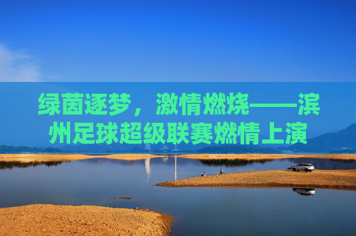 绿茵逐梦，激情燃烧——滨州足球超级联赛燃情上演