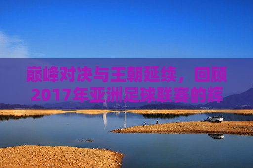 巅峰对决与王朝延续，回顾2017年亚洲足球联赛的辉煌时刻