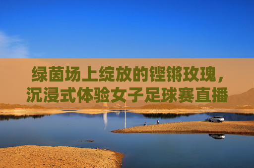 绿茵场上绽放的铿锵玫瑰，沉浸式体验女子足球赛直播的激情与魅力