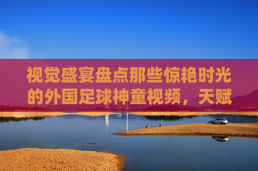 视觉盛宴盘点那些惊艳时光的外国足球神童视频,天赋的极致演绎与未来巨星