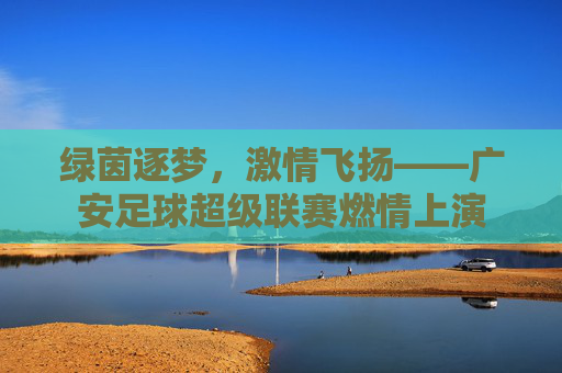 绿茵逐梦,激情飞扬——广安足球超级联赛燃情上演