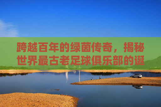 跨越百年的绿茵传奇,揭秘世界最古老足球俱乐部的诞生与坚守