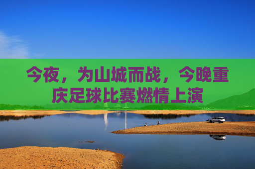 今夜，为山城而战，今晚重庆足球比赛燃情上演