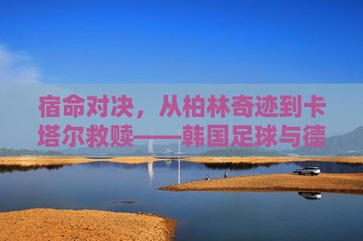 宿命对决,从柏林奇迹到卡塔尔救赎——韩国足球与德国足球的恩怨情仇