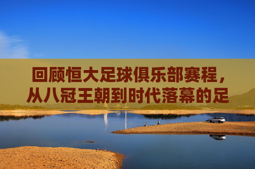 回顾恒大足球俱乐部赛程,从八冠王朝到时代落幕的足球记忆