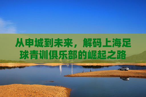 从申城到未来，解码上海足球青训俱乐部的崛起之路