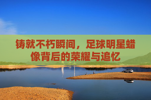 铸就不朽瞬间,足球明星蜡像背后的荣耀与追忆