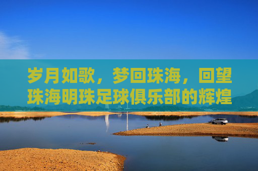 岁月如歌,梦回珠海,回望珠海明珠足球俱乐部的辉煌岁月