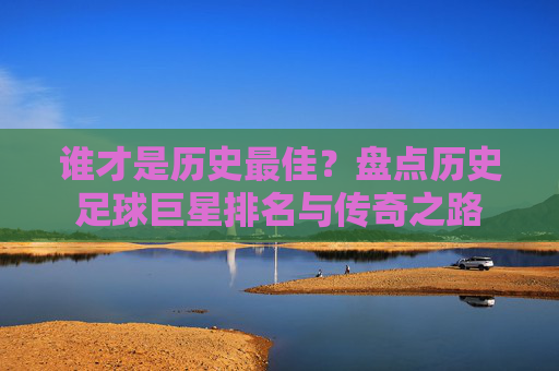 谁才是历史最佳？盘点历史足球巨星排名与传奇之路