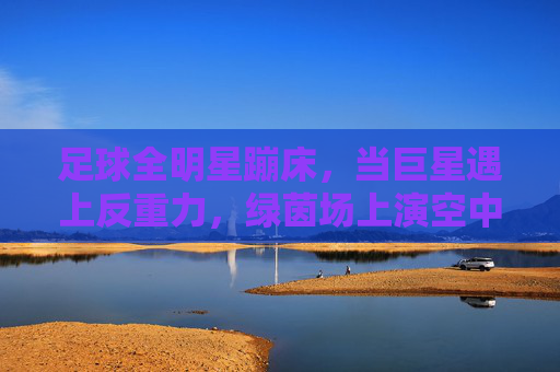 足球全明星蹦床，当巨星遇上反重力，绿茵场上演空中飞人奇观