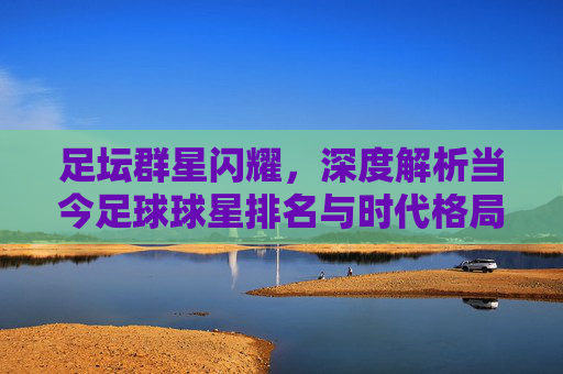 足坛群星闪耀，深度解析当今足球球星排名与时代格局