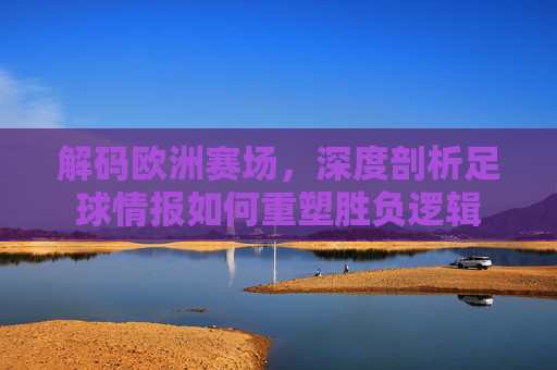 解码欧洲赛场，深度剖析足球情报如何重塑胜负逻辑