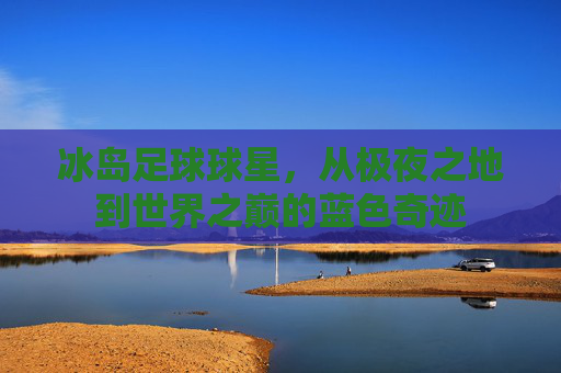 冰岛足球球星,从极夜之地到世界之巅的蓝色奇迹
