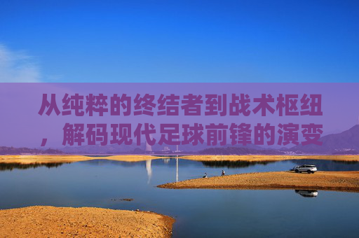 从纯粹的终结者到战术枢纽，解码现代足球前锋的演变与艺术
