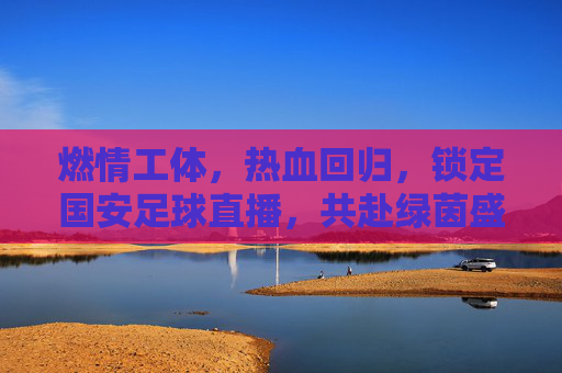 燃情工体，热血回归，锁定国安足球直播，共赴绿茵盛宴