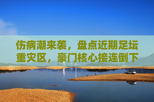 伤病潮来袭，盘点近期足坛重灾区，豪门核心接连倒下，赛季走势生变