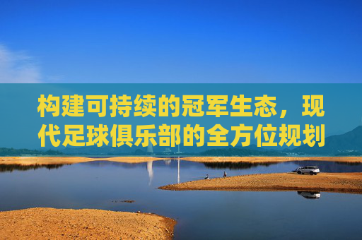 构建可持续的冠军生态，现代足球俱乐部的全方位规划之道