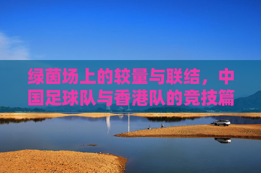 绿茵场上的较量与联结,中国足球队与香港队的竞技篇章