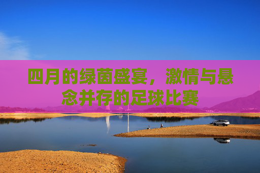 四月的绿茵盛宴,激情与悬念并存的足球比赛