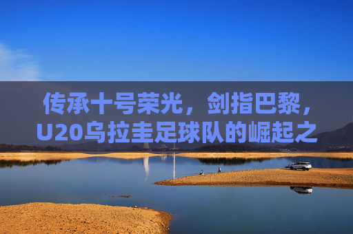 传承十号荣光,剑指巴黎,U20乌拉圭足球队的崛起之路