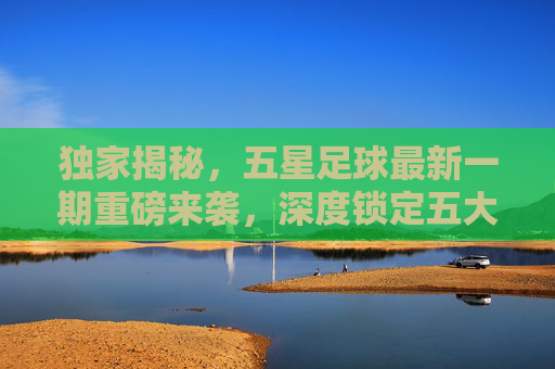 独家揭秘,五星足球最新一期重磅来袭,深度锁定五大联赛豪门新动向