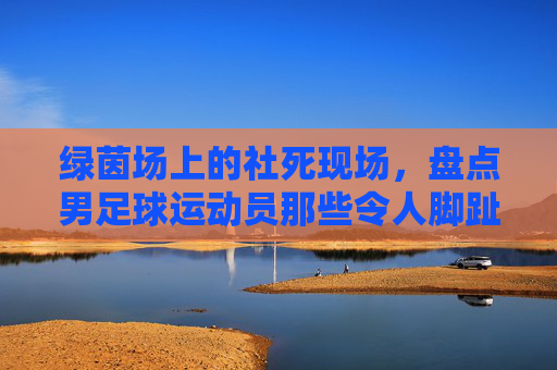 绿茵场上的社死现场,盘点男足球运动员那些令人脚趾扣地的尴尬瞬间
