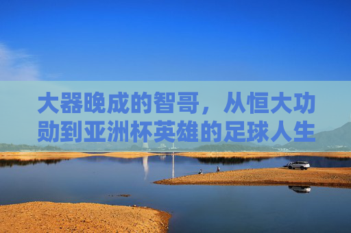 大器晚成的智哥，从恒大功勋到亚洲杯英雄的足球人生