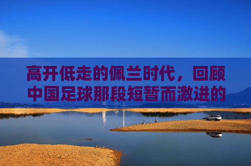 高开低走的佩兰时代，回顾中国足球那段短暂而激进的执教岁月