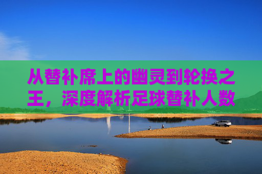 从替补席上的幽灵到轮换之王,深度解析足球替补人数的演变与战术价值