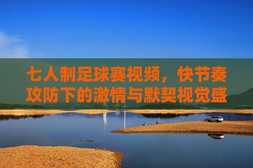 七人制足球赛视频,快节奏攻防下的激情与默契视觉盛宴