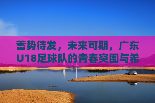 蓄势待发,未来可期,广东U18足球队的青春突围与希望之光