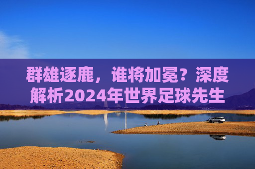 群雄逐鹿,谁将加冕?深度解析2024年世界足球先生候选人名单