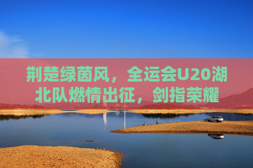 荆楚绿茵风,全运会U20湖北队燃情出征,剑指荣耀