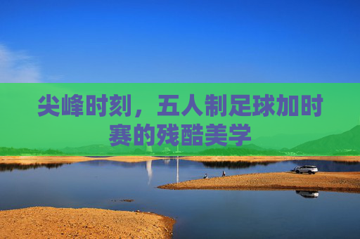 尖峰时刻,五人制足球加时赛的残酷美学