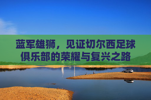 蓝军雄狮,见证切尔西足球俱乐部的荣耀与复兴之路