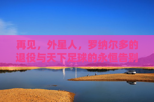 再见,外星人,罗纳尔多的退役与天下足球的永恒告别