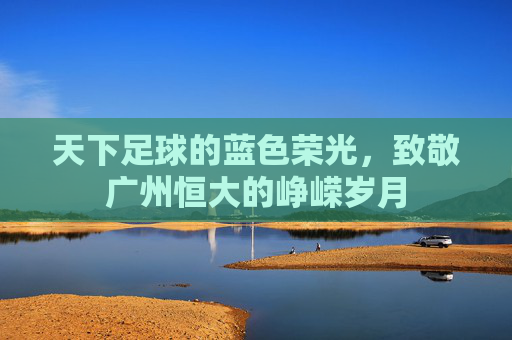天下足球的蓝色荣光,致敬广州恒大的峥嵘岁月