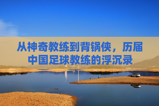 从神奇教练到背锅侠,历届中国足球教练的浮沉录
