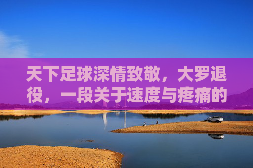 天下足球深情致敬,大罗退役,一段关于速度与疼痛的传奇终章