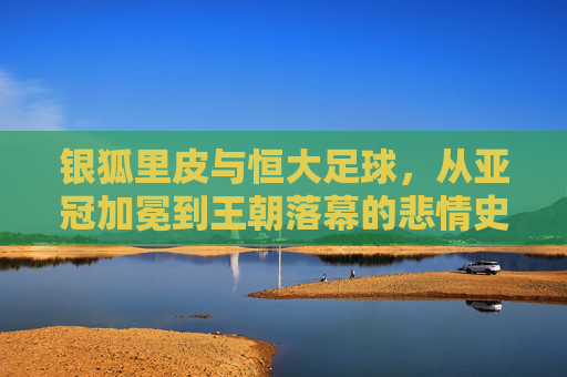 银狐里皮与恒大足球,从亚冠加冕到王朝落幕的悲情史诗