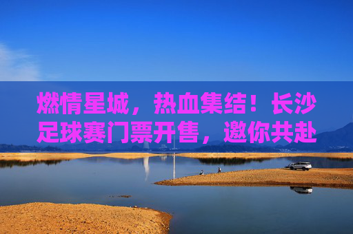 燃情星城,热血集结!长沙足球赛门票开售,邀你共赴绿茵盛宴