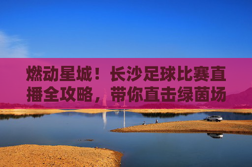 燃动星城！长沙足球比赛直播全攻略，带你直击绿茵场激情时刻