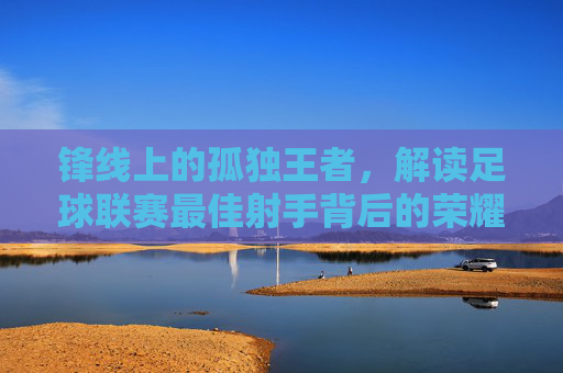 锋线上的孤独王者,解读足球联赛最佳射手背后的荣耀与孤独