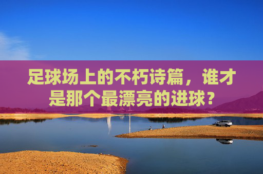 足球场上的不朽诗篇,谁才是那个最漂亮的进球?