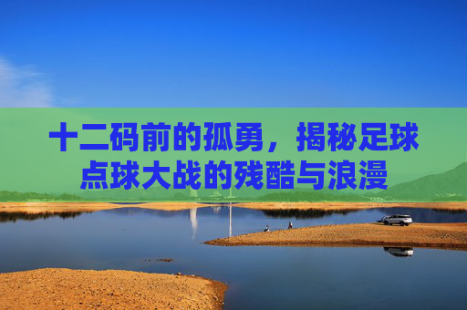 十二码前的孤勇，揭秘足球点球大战的残酷与浪漫