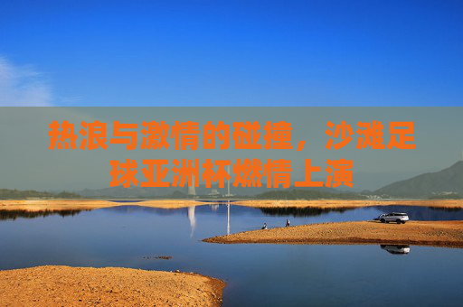 热浪与激情的碰撞,沙滩足球亚洲杯燃情上演