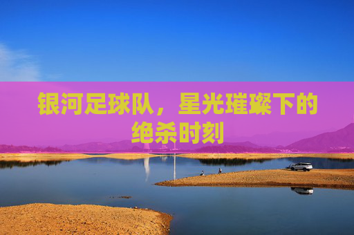 银河足球队,星光璀璨下的绝杀时刻