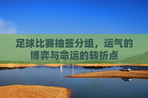 足球比赛抽签分组,运气的博弈与命运的转折点