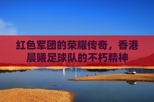 红色军团的荣耀传奇,香港晨曦足球队的不朽精神