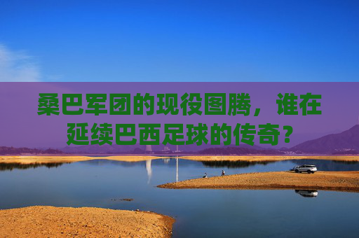 桑巴军团的现役图腾,谁在延续巴西足球的传奇?